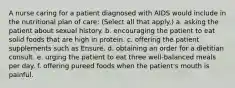 A nurse caring for a patient diagnosed with AIDS would include in the nutritional plan of care: (Select all that apply.) a. asking the patient about sexual history. b. encouraging the patient to eat solid foods that are high in protein. c. offering the patient supplements such as Ensure. d. obtaining an order for a dietitian consult. e. urging the patient to eat three well-balanced meals per day. f. offering pureed foods when the patient's mouth is painful.