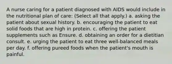 A nurse caring for a patient diagnosed with AIDS would include in the nutritional plan of care: (Select all that apply.) a. asking the patient about sexual history. b. encouraging the patient to eat solid foods that are high in protein. c. offering the patient supplements such as Ensure. d. obtaining an order for a dietitian consult. e. urging the patient to eat three well-balanced meals per day. f. offering pureed foods when the patient's mouth is painful.