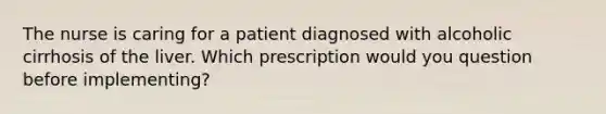 The nurse is caring for a patient diagnosed with alcoholic cirrhosis of the liver. Which prescription would you question before implementing?