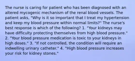 The nurse is caring for patient who has been diagnosed with an altered mycogenic mechanism of the renal blood vessels. The patient asks, "Why is it so important that I treat my hypertension and keep my blood pressure within normal limits?" The nurse's best response is which of the following? 1. "Your kidneys may have difficulty protecting themselves from high blood pressure." 2. "Your blood pressure medication is toxic to your kidneys in high doses." 3. "If not controlled, the condition will require an indwelling urinary catheter." 4. "High blood pressure increases your risk for kidney stones."