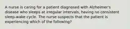 A nurse is caring for a patient diagnosed with Alzheimer's disease who sleeps at irregular intervals, having no consistent sleep-wake cycle. The nurse suspects that the patient is experiencing which of the following?