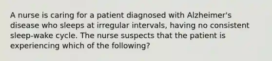 A nurse is caring for a patient diagnosed with Alzheimer's disease who sleeps at irregular intervals, having no consistent sleep-wake cycle. The nurse suspects that the patient is experiencing which of the following?