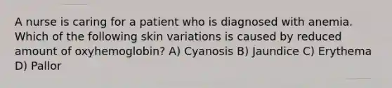 A nurse is caring for a patient who is diagnosed with anemia. Which of the following skin variations is caused by reduced amount of oxyhemoglobin? A) Cyanosis B) Jaundice C) Erythema D) ​Pallor