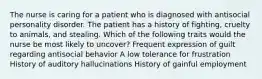 The nurse is caring for a patient who is diagnosed with antisocial personality disorder. The patient has a history of fighting, cruelty to animals, and stealing. Which of the following traits would the nurse be most likely to uncover? Frequent expression of guilt regarding antisocial behavior A low tolerance for frustration History of auditory hallucinations History of gainful employment