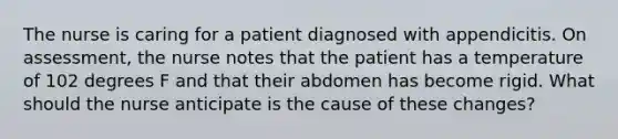 The nurse is caring for a patient diagnosed with appendicitis. On assessment, the nurse notes that the patient has a temperature of 102 degrees F and that their abdomen has become rigid. What should the nurse anticipate is the cause of these changes?