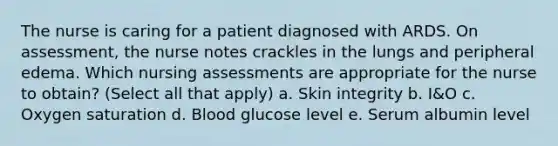 The nurse is caring for a patient diagnosed with ARDS. On assessment, the nurse notes crackles in the lungs and peripheral edema. Which nursing assessments are appropriate for the nurse to obtain? (Select all that apply) a. Skin integrity b. I&O c. Oxygen saturation d. Blood glucose level e. Serum albumin level