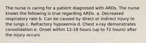 The nurse is caring for a patient diagnosed with ARDs. The nurse knows the following is true regarding ARDs. a. Decreased respiratory rate b. Can be caused by direct or indirect injury to the lungs c. Refractory hypoxemia d. Chest x-ray demonstrates consolidation e. Onset within 12-18 hours (up to 72 hours) after the injury occurs