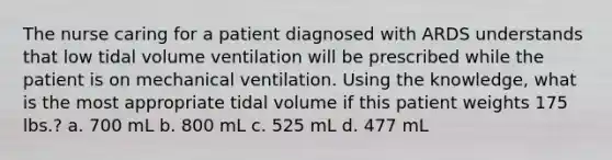 The nurse caring for a patient diagnosed with ARDS understands that low tidal volume ventilation will be prescribed while the patient is on mechanical ventilation. Using the knowledge, what is the most appropriate tidal volume if this patient weights 175 lbs.? a. 700 mL b. 800 mL c. 525 mL d. 477 mL