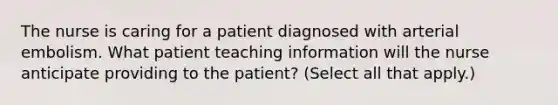 The nurse is caring for a patient diagnosed with arterial embolism. What patient teaching information will the nurse anticipate providing to the patient? (Select all that apply.)