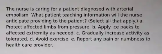 The nurse is caring for a patient diagnosed with arterial embolism. What patient teaching information will the nurse anticipate providing to the patient? (Select all that apply.) a. Protect affected limbs from pressure. b. Apply ice packs to affected extremity as needed. c. Gradually increase activity as tolerated. d. Avoid exercise. e. Report any pain or numbness to health care provider.