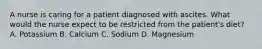 A nurse is caring for a patient diagnosed with ascites. What would the nurse expect to be restricted from the patient's diet? A. Potassium B. Calcium C. Sodium D. Magnesium