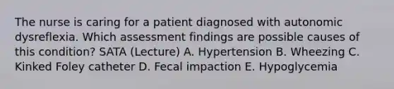 The nurse is caring for a patient diagnosed with autonomic dysreflexia. Which assessment findings are possible causes of this condition? SATA (Lecture) A. Hypertension B. Wheezing C. Kinked Foley catheter D. Fecal impaction E. Hypoglycemia