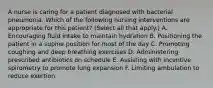 A nurse is caring for a patient diagnosed with bacterial pneumonia. Which of the following nursing interventions are appropriate for this patient? (Select all that apply.) A. Encouraging fluid intake to maintain hydration B. Positioning the patient in a supine position for most of the day C. Promoting coughing and deep breathing exercises D. Administering prescribed antibiotics on schedule E. Assisting with incentive spirometry to promote lung expansion F. Limiting ambulation to reduce exertion