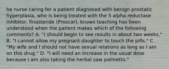 he nurse caring for a patient diagnosed with benign prostatic hyperplasia, who is being treated with the 5 alpha reductase inhibitor, finasteride (Proscar), knows teaching has been understood when the patient makes which of the following comments? A. "I should begin to see results in about two weeks." B. "I cannot allow my pregnant daughter to touch the pills." C. "My wife and I should not have sexual relations as long as I am on this drug." D. "I will need an increase in the usual dose because I am also taking the herbal saw palmetto."