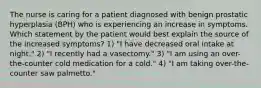 The nurse is caring for a patient diagnosed with benign prostatic hyperplasia (BPH) who is experiencing an increase in symptoms. Which statement by the patient would best explain the source of the increased symptoms? 1) "I have decreased oral intake at night." 2) "I recently had a vasectomy." 3) "I am using an over-the-counter cold medication for a cold." 4) "I am taking over-the-counter saw palmetto."