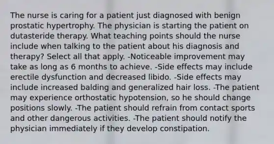 The nurse is caring for a patient just diagnosed with benign prostatic hypertrophy. The physician is starting the patient on dutasteride therapy. What teaching points should the nurse include when talking to the patient about his diagnosis and therapy? Select all that apply. -Noticeable improvement may take as long as 6 months to achieve. -Side effects may include erectile dysfunction and decreased libido. -Side effects may include increased balding and generalized hair loss. -The patient may experience orthostatic hypotension, so he should change positions slowly. -The patient should refrain from contact sports and other dangerous activities. -The patient should notify the physician immediately if they develop constipation.