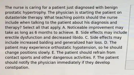 The nurse is caring for a patient just diagnosed with benign prostatic hypertrophy. The physician is starting the patient on dutasteride therapy. What teaching points should the nurse include when talking to the patient about his diagnosis and therapy? Select all that apply. A. Noticeable improvement may take as long as 6 months to achieve. B. Side effects may include erectile dysfunction and decreased libido. C. Side effects may include increased balding and generalized hair loss. D. The patient may experience orthostatic hypotension, so he should change positions slowly. E. The patient should refrain from contact sports and other dangerous activities. F. The patient should notify the physician immediately if they develop constipation.