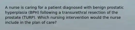 A nurse is caring for a patient diagnosed with benign prostatic hyperplasia (BPH) following a transurethral resection of the prostate (TURP). Which nursing intervention would the nurse include in the plan of care?