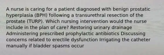 A nurse is caring for a patient diagnosed with benign prostatic hyperplasia (BPH) following a transurethral resection of the prostate (TURP). Which nursing intervention would the nurse include in the plan of care? Restoring urinary drainage Administering prescribed prophylactic antibiotics Discussing concerns related to erectile dysfunction Irrigating the catheter manually if bladder spasms occur