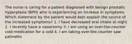 The nurse is caring for a patient diagnosed with benign prostatic hyperplasia (BPH) who is experiencing an increase in symptoms. Which statement by the patient would best explain the source of the increased symptoms? 1. I have decreased oral intake at night 2. I recently have a vasectomy 3. I am using an over-the-counter cold medication for a cold 4. I am taking over-the-counter saw palmetto