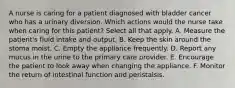 A nurse is caring for a patient diagnosed with bladder cancer who has a urinary diversion. Which actions would the nurse take when caring for this patient? Select all that apply. A. Measure the patient's fluid intake and output. B. Keep the skin around the stoma moist. C. Empty the appliance frequently. D. Report any mucus in the urine to the primary care provider. E. Encourage the patient to look away when changing the appliance. F. Monitor the return of intestinal function and peristalsis.