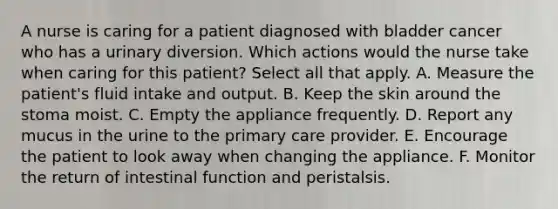 A nurse is caring for a patient diagnosed with bladder cancer who has a urinary diversion. Which actions would the nurse take when caring for this patient? Select all that apply. A. Measure the patient's fluid intake and output. B. Keep the skin around the stoma moist. C. Empty the appliance frequently. D. Report any mucus in the urine to the primary care provider. E. Encourage the patient to look away when changing the appliance. F. Monitor the return of intestinal function and peristalsis.