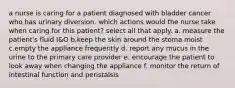 a nurse is caring for a patient diagnosed with bladder cancer who has urinary diversion. which actions would the nurse take when caring for this patient? select all that apply. a. measure the patient's fluid I&O b.keep the skin around the stoma moist c.empty the appliance frequently d. report any mucus in the urine to the primary care provider e. encourage the patient to look away when changing the appliance f. monitor the return of intestinal function and peristalsis