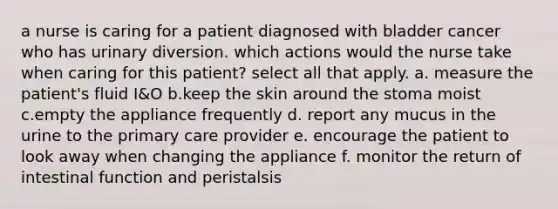 a nurse is caring for a patient diagnosed with bladder cancer who has urinary diversion. which actions would the nurse take when caring for this patient? select all that apply. a. measure the patient's fluid I&O b.keep the skin around the stoma moist c.empty the appliance frequently d. report any mucus in the urine to the primary care provider e. encourage the patient to look away when changing the appliance f. monitor the return of intestinal function and peristalsis