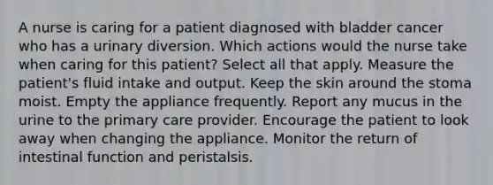 A nurse is caring for a patient diagnosed with bladder cancer who has a urinary diversion. Which actions would the nurse take when caring for this patient? Select all that apply. Measure the patient's fluid intake and output. Keep the skin around the stoma moist. Empty the appliance frequently. Report any mucus in the urine to the primary care provider. Encourage the patient to look away when changing the appliance. Monitor the return of intestinal function and peristalsis.