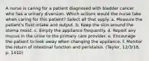 A nurse is caring for a patient diagnosed with bladder cancer who has a urinary diversion. Which actions would the nurse take when caring for this patient? Select all that apply. a. Measure the patient's fluid intake and output. b. Keep the skin around the stoma moist. c. Empty the appliance frequently. d. Report any mucus in the urine to the primary care provider. e. Encourage the patient to look away when changing the appliance. f. Monitor the return of intestinal function and peristalsis. (Taylor, 12/3/18, p. 1410)