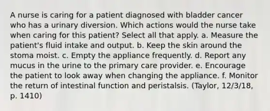 A nurse is caring for a patient diagnosed with bladder cancer who has a urinary diversion. Which actions would the nurse take when caring for this patient? Select all that apply. a. Measure the patient's fluid intake and output. b. Keep the skin around the stoma moist. c. Empty the appliance frequently. d. Report any mucus in the urine to the primary care provider. e. Encourage the patient to look away when changing the appliance. f. Monitor the return of intestinal function and peristalsis. (Taylor, 12/3/18, p. 1410)