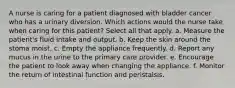 A nurse is caring for a patient diagnosed with bladder cancer who has a urinary diversion. Which actions would the nurse take when caring for this patient? Select all that apply. a. Measure the patient's fluid intake and output. b. Keep the skin around the stoma moist. c. Empty the appliance frequently. d. Report any mucus in the urine to the primary care provider. e. Encourage the patient to look away when changing the appliance. f. Monitor the return of intestinal function and peristalsis.