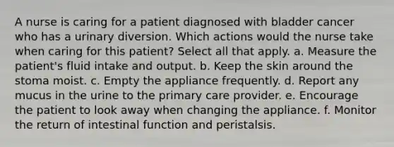 A nurse is caring for a patient diagnosed with bladder cancer who has a urinary diversion. Which actions would the nurse take when caring for this patient? Select all that apply. a. Measure the patient's fluid intake and output. b. Keep the skin around the stoma moist. c. Empty the appliance frequently. d. Report any mucus in the urine to the primary care provider. e. Encourage the patient to look away when changing the appliance. f. Monitor the return of intestinal function and peristalsis.