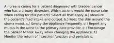 A nurse is caring for a patient diagnosed with bladder cancer who has a urinary diversion. Which actions would the nurse take when caring for this patient? Select all that apply. a.) Measure the patient's fluid intake and output. b.) Keep the skin around the stoma moist. c.) Empty the appliance frequently. d.) Report any mucus in the urine to the primary care provider. e.) Encourage the patient to look away when changing the appliance. f.) Monitor the return of intestinal function and peristalsis.