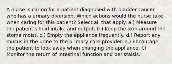 A nurse is caring for a patient diagnosed with bladder cancer who has a urinary diversion. Which actions would the nurse take when caring for this patient? Select all that apply. a.) Measure the patient's fluid intake and output. b.) Keep the skin around the stoma moist. c.) Empty the appliance frequently. d.) Report any mucus in the urine to the primary care provider. e.) Encourage the patient to look away when changing the appliance. f.) Monitor the return of intestinal function and peristalsis.