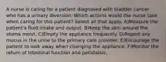 A nurse is caring for a patient diagnosed with bladder cancer who has a urinary diversion. Which actions would the nurse take when caring for this patient? Select all that apply. A)Measure the patient's fluid intake and output. B)Keep the skin around the stoma moist. C)Empty the appliance frequently. D)Report any mucus in the urine to the primary care provider. E)Encourage the patient to look away when changing the appliance. F)Monitor the return of intestinal function and peristalsis.