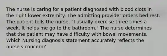 The nurse is caring for a patient diagnosed with blood clots in the right lower extremity. The admitting provider orders bed rest. The patient tells the nurse, "I usually exercise three times a week. It helps me go to the bathroom." The nurse determines that the patient may have difficulty with bowel movements. Which Nursing diagnosis statement accurately reflects the nurse's concern?