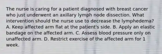 The nurse is caring for a patient diagnosed with breast cancer who just underwent an axillary lymph node dissection. What intervention should the nurse use to decrease the lymphedema? A. Keep affected arm flat at the patient's side. B. Apply an elastic bandage on the affected arm. C. Assess <a href='https://www.questionai.com/knowledge/kD0HacyPBr-blood-pressure' class='anchor-knowledge'>blood pressure</a> only on unaffected arm. D. Restrict exercise of the affected arm for 1 week.