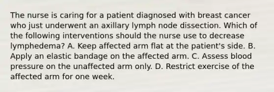 The nurse is caring for a patient diagnosed with breast cancer who just underwent an axillary lymph node dissection. Which of the following interventions should the nurse use to decrease lymphedema? A. Keep affected arm flat at the patient's side. B. Apply an elastic bandage on the affected arm. C. Assess blood pressure on the unaffected arm only. D. Restrict exercise of the affected arm for one week.