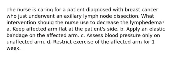 The nurse is caring for a patient diagnosed with breast cancer who just underwent an axillary lymph node dissection. What intervention should the nurse use to decrease the lymphedema? a. Keep affected arm flat at the patient's side. b. Apply an elastic bandage on the affected arm. c. Assess blood pressure only on unaffected arm. d. Restrict exercise of the affected arm for 1 week.