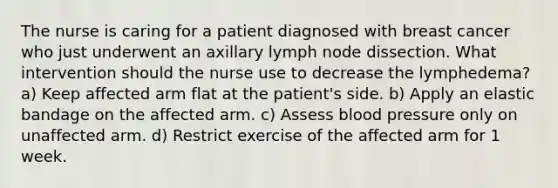 The nurse is caring for a patient diagnosed with breast cancer who just underwent an axillary lymph node dissection. What intervention should the nurse use to decrease the lymphedema? a) Keep affected arm flat at the patient's side. b) Apply an elastic bandage on the affected arm. c) Assess blood pressure only on unaffected arm. d) Restrict exercise of the affected arm for 1 week.