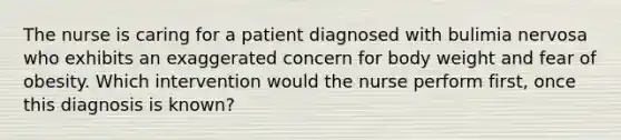 The nurse is caring for a patient diagnosed with bulimia nervosa who exhibits an exaggerated concern for body weight and fear of obesity. Which intervention would the nurse perform first, once this diagnosis is known?