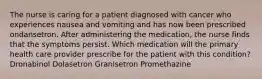 The nurse is caring for a patient diagnosed with cancer who experiences nausea and vomiting and has now been prescribed ondansetron. After administering the medication, the nurse finds that the symptoms persist. Which medication will the primary health care provider prescribe for the patient with this condition? Dronabinol Dolasetron Granisetron Promethazine