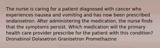 The nurse is caring for a patient diagnosed with cancer who experiences nausea and vomiting and has now been prescribed ondansetron. After administering the medication, the nurse finds that the symptoms persist. Which medication will the primary health care provider prescribe for the patient with this condition? Dronabinol Dolasetron Granisetron Promethazine