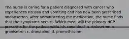 The nurse is caring for a patient diagnosed with cancer who experiences nausea and vomiting and has now been prescribed ondansetron. After administering the medication, the nurse finds that the symptoms persist. Which med. will the primary HCP prescribe for the patient witht his condition? a. dolasetron b. granisetron c. dronabinol d. promethazine