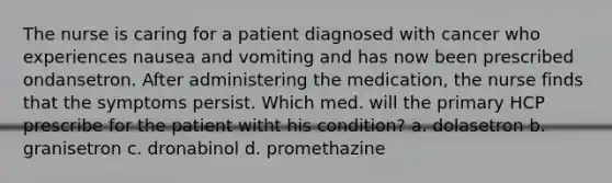 The nurse is caring for a patient diagnosed with cancer who experiences nausea and vomiting and has now been prescribed ondansetron. After administering the medication, the nurse finds that the symptoms persist. Which med. will the primary HCP prescribe for the patient witht his condition? a. dolasetron b. granisetron c. dronabinol d. promethazine