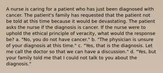 A nurse is caring for a patient who has just been diagnosed with cancer. The patient's family has requested that the patient not be told at this time because it would be devastating. The patient asks the nurse if the diagnosis is cancer. If the nurse were to uphold the ethical principle of veracity, what would the response be? a. "No, you do not have cancer." b. "The physician is unsure of your diagnosis at this time." c. "Yes, that is the diagnosis. Let me call the doctor so that we can have a discussion." d. "Yes, but your family told me that I could not talk to you about the diagnosis."