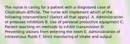 The nurse is caring for a patient with a diagnosed case of Clostridium difficile. The nurse will implement which of the following interventions? (Select all that apply). A. Administration of protease inhibitors B. Use of personal protective equipment C. Patient teaching on methods to inhibit transmission D. Preventing visitors from entering the room E. Administration of intravenous fluids F. Strict monitoring of intake and output