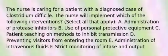 The nurse is caring for a patient with a diagnosed case of Clostridium difficile. The nurse will implement which of the following interventions? (Select all that apply). A. Administration of protease inhibitors B. Use of personal protective equipment C. Patient teaching on methods to inhibit transmission D. Preventing visitors from entering the room E. Administration of intravenous fluids F. Strict monitoring of intake and output