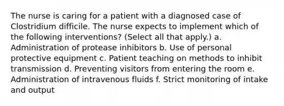 The nurse is caring for a patient with a diagnosed case of Clostridium difficile. The nurse expects to implement which of the following interventions? (Select all that apply.) a. Administration of protease inhibitors b. Use of personal protective equipment c. Patient teaching on methods to inhibit transmission d. Preventing visitors from entering the room e. Administration of intravenous fluids f. Strict monitoring of intake and output